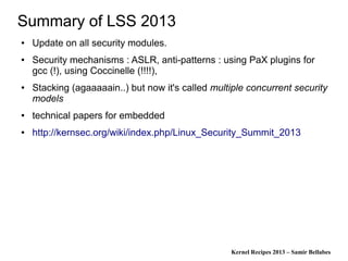 Kernel Recipes 2013 – Samir Bellabes
Summary of LSS 2013
● Update on all security modules.
● Security mechanisms : ASLR, anti-patterns : using PaX plugins for
gcc (!), using Coccinelle (!!!!),
● Stacking (agaaaaain..) but now it's called multiple concurrent security
models
● technical papers for embedded
● http://kernsec.org/wiki/index.php/Linux_Security_Summit_2013
 