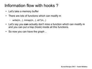 Kernel Recipes 2013 – Samir Bellabes
Information flow with hooks ?
● Let's take a memory buffer
● There are lots of functions which can modify m
– write(m,..), mmap(m,..), str*(m,..)
● Let's say you can actually don't miss a function which can modify m
and you can put a trap (hook) inside all this functions.
● So now you can have the graph ..
 