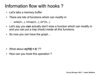 Kernel Recipes 2013 – Samir Bellabes
Information flow with hooks ?
● Let's take a memory buffer
● There are lots of functions which can modify m
– write(m,..), mmap(m,..), str*(m,..)
● Let's say you can actually don't miss a function which can modify m
and you can put a trap (hook) inside all this functions.
● So now you can have the graph ..
● What about m[10] = 0; ??
● How can you hook this operation ?
 
