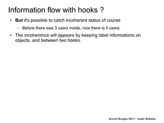 Kernel Recipes 2013 – Samir Bellabes
Information flow with hooks ?
● But it's possible to catch incoherent status of course
– Before there was 3 users inside, now there is 4 users.
● The incoherence will appears by keeping label informations on
objects, and between two hooks.
 