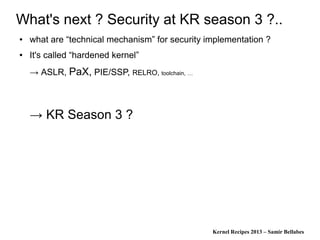 Kernel Recipes 2013 – Samir Bellabes
What's next ? Security at KR season 3 ?..
● what are “technical mechanism” for security implementation ?
● It's called “hardened kernel”
→ ASLR, PaX, PIE/SSP, RELRO, toolchain, …
→ KR Season 3 ?
 