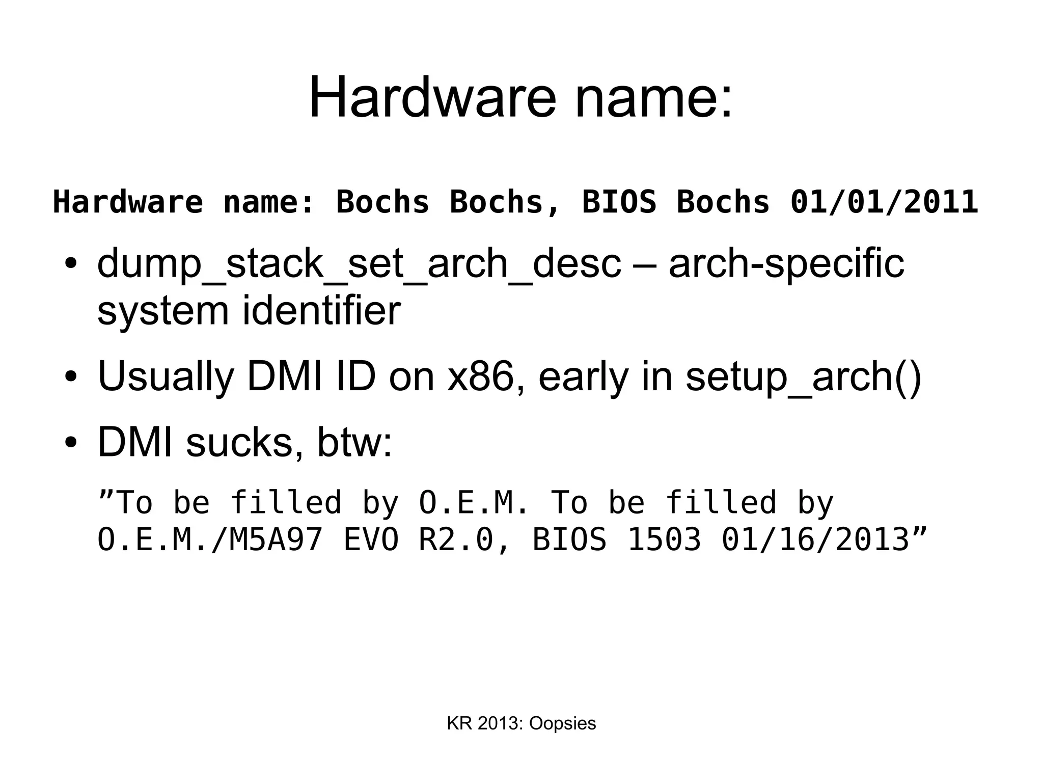 KR 2013: Oopsies
Hardware name:
Hardware name: Bochs Bochs, BIOS Bochs 01/01/2011
● dump_stack_set_arch_desc – arch-specific
system identifier
● Usually DMI ID on x86, early in setup_arch()
● DMI sucks, btw:
”To be filled by O.E.M. To be filled by
O.E.M./M5A97 EVO R2.0, BIOS 1503 01/16/2013”
 