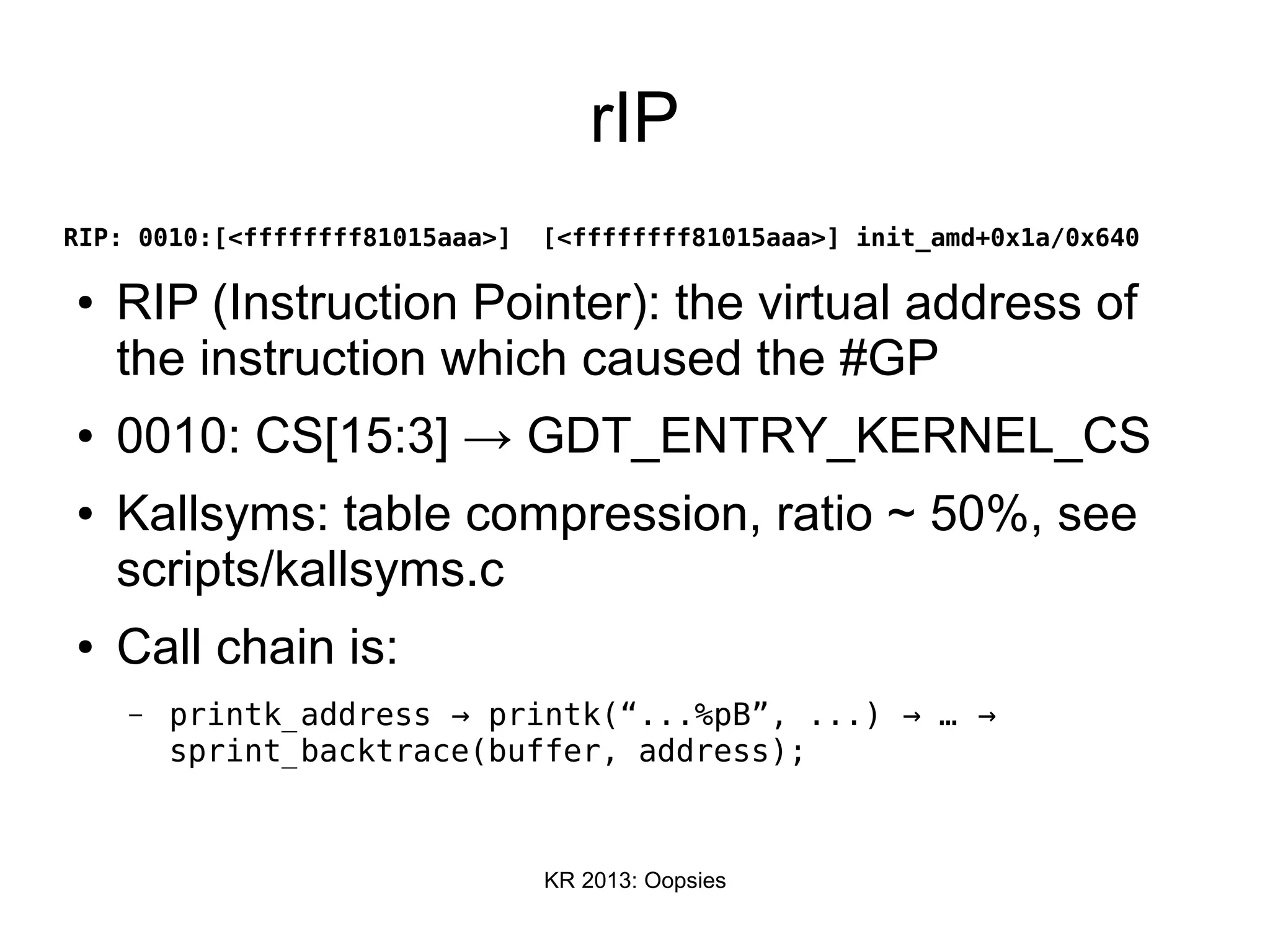 KR 2013: Oopsies
rIP
RIP: 0010:[<ffffffff81015aaa>] [<ffffffff81015aaa>] init_amd+0x1a/0x640
● RIP (Instruction Pointer): the virtual address of
the instruction which caused the #GP
● 0010: CS[15:3] → GDT_ENTRY_KERNEL_CS
● Kallsyms: table compression, ratio ~ 50%, see
scripts/kallsyms.c
● Call chain is:
– printk_address printk(“...%pB”, ...) …→ → →
sprint_backtrace(buffer, address);
 