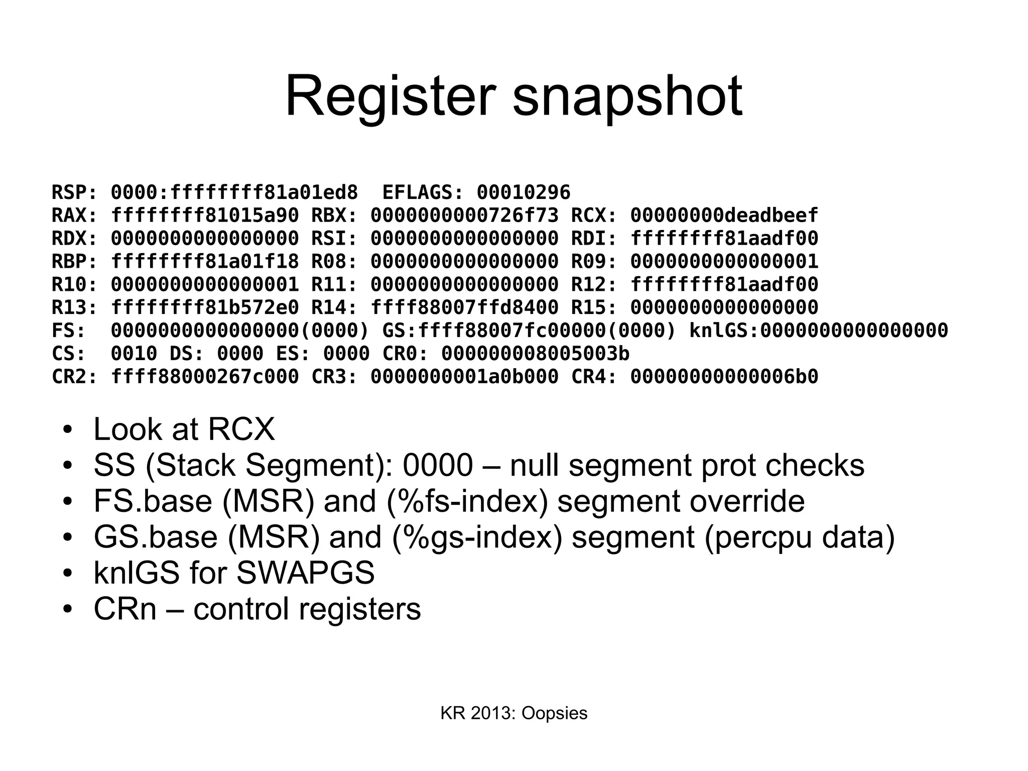 KR 2013: Oopsies
Register snapshot
RSP: 0000:ffffffff81a01ed8 EFLAGS: 00010296
RAX: ffffffff81015a90 RBX: 0000000000726f73 RCX: 00000000deadbeef
RDX: 0000000000000000 RSI: 0000000000000000 RDI: ffffffff81aadf00
RBP: ffffffff81a01f18 R08: 0000000000000000 R09: 0000000000000001
R10: 0000000000000001 R11: 0000000000000000 R12: ffffffff81aadf00
R13: ffffffff81b572e0 R14: ffff88007ffd8400 R15: 0000000000000000
FS: 0000000000000000(0000) GS:ffff88007fc00000(0000) knlGS:0000000000000000
CS: 0010 DS: 0000 ES: 0000 CR0: 000000008005003b
CR2: ffff88000267c000 CR3: 0000000001a0b000 CR4: 00000000000006b0
● Look at RCX
● SS (Stack Segment): 0000 – null segment prot checks
● FS.base (MSR) and (%fs-index) segment override
● GS.base (MSR) and (%gs-index) segment (percpu data)
● knlGS for SWAPGS
● CRn – control registers
 