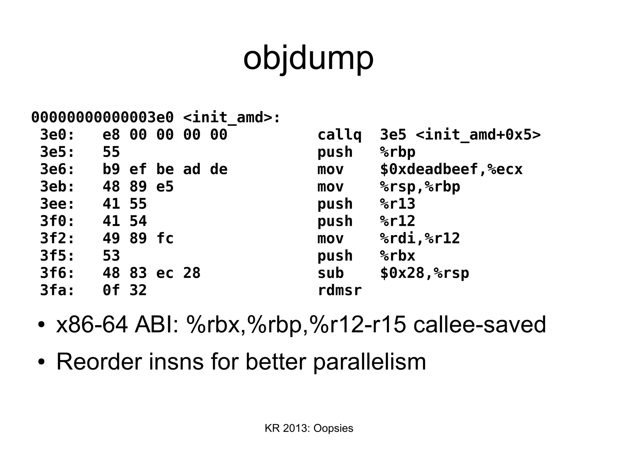 KR 2013: Oopsies
objdump
00000000000003e0 <init_amd>:
3e0: e8 00 00 00 00 callq 3e5 <init_amd+0x5>
3e5: 55 push %rbp
3e6: b9 ef be ad de mov $0xdeadbeef,%ecx
3eb: 48 89 e5 mov %rsp,%rbp
3ee: 41 55 push %r13
3f0: 41 54 push %r12
3f2: 49 89 fc mov %rdi,%r12
3f5: 53 push %rbx
3f6: 48 83 ec 28 sub $0x28,%rsp
3fa: 0f 32 rdmsr
● x86-64 ABI: %rbx,%rbp,%r12-r15 callee-saved
● Reorder insns for better parallelism
 