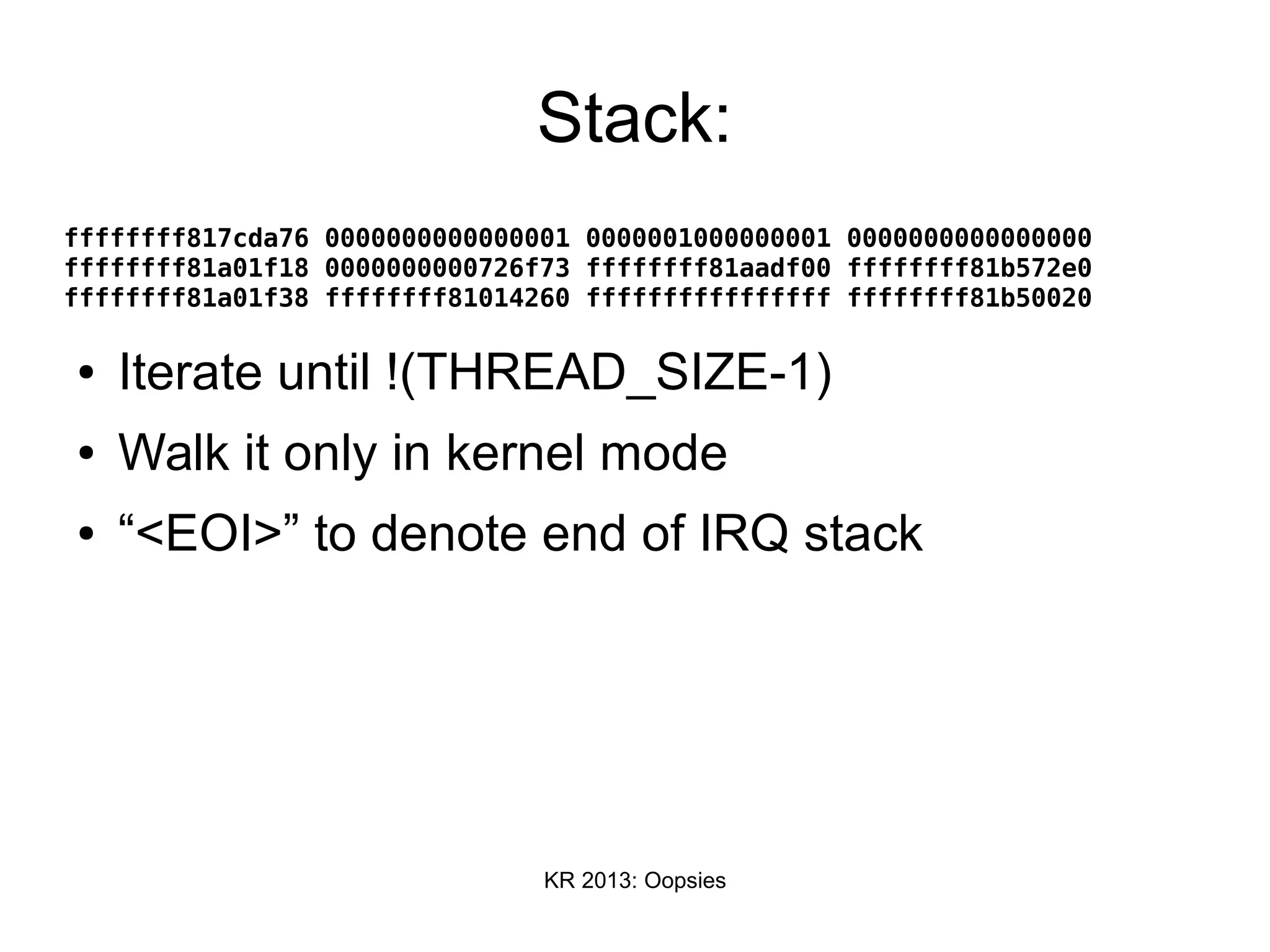 KR 2013: Oopsies
Stack:
ffffffff817cda76 0000000000000001 0000001000000001 0000000000000000
ffffffff81a01f18 0000000000726f73 ffffffff81aadf00 ffffffff81b572e0
ffffffff81a01f38 ffffffff81014260 ffffffffffffffff ffffffff81b50020
● Iterate until !(THREAD_SIZE-1)
● Walk it only in kernel mode
● “<EOI>” to denote end of IRQ stack
 