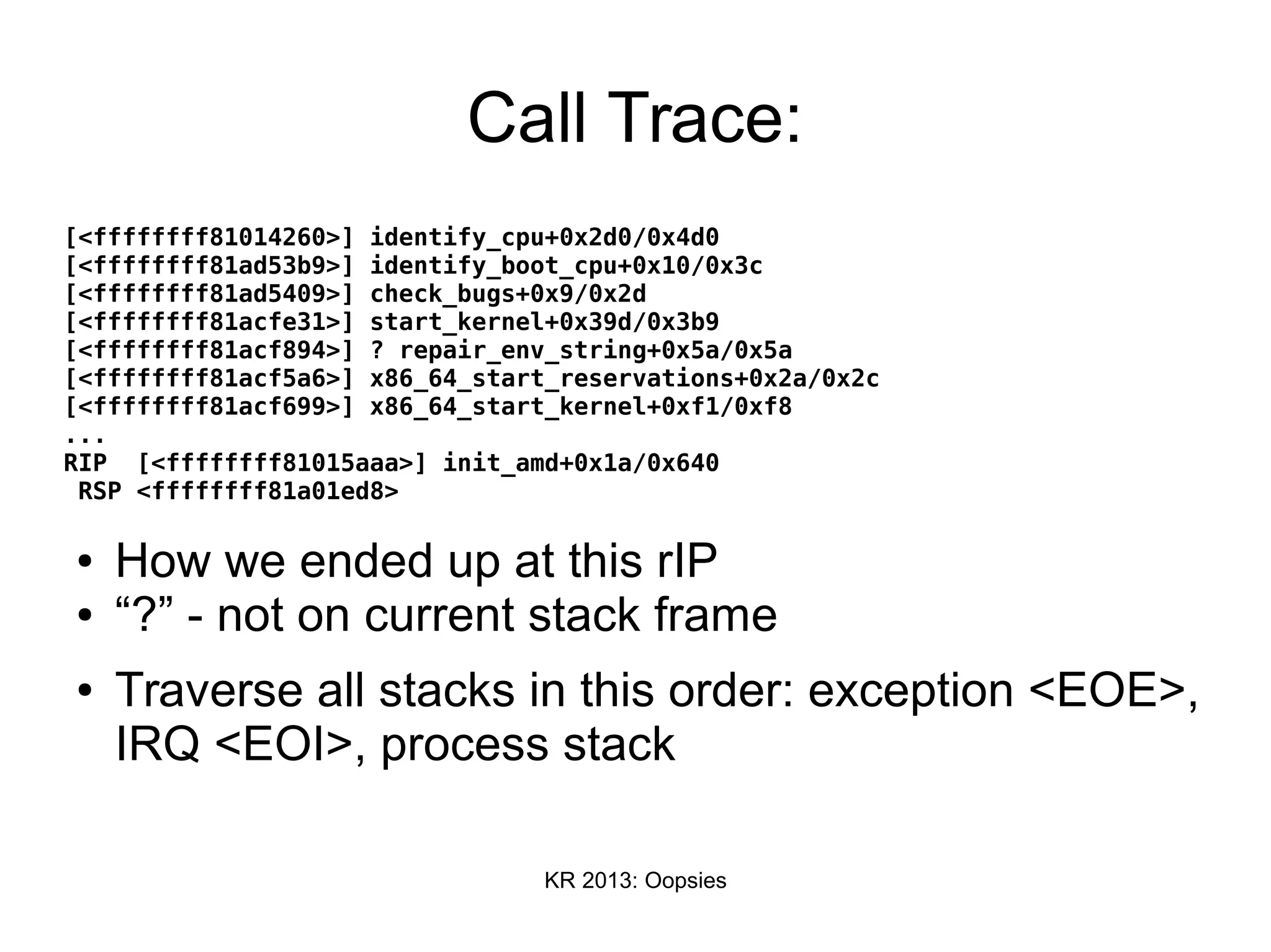 KR 2013: Oopsies
Call Trace:
[<ffffffff81014260>] identify_cpu+0x2d0/0x4d0
[<ffffffff81ad53b9>] identify_boot_cpu+0x10/0x3c
[<ffffffff81ad5409>] check_bugs+0x9/0x2d
[<ffffffff81acfe31>] start_kernel+0x39d/0x3b9
[<ffffffff81acf894>] ? repair_env_string+0x5a/0x5a
[<ffffffff81acf5a6>] x86_64_start_reservations+0x2a/0x2c
[<ffffffff81acf699>] x86_64_start_kernel+0xf1/0xf8
...
RIP [<ffffffff81015aaa>] init_amd+0x1a/0x640
RSP <ffffffff81a01ed8>
● How we ended up at this rIP
● “?” - not on current stack frame
● Traverse all stacks in this order: exception <EOE>,
IRQ <EOI>, process stack
 