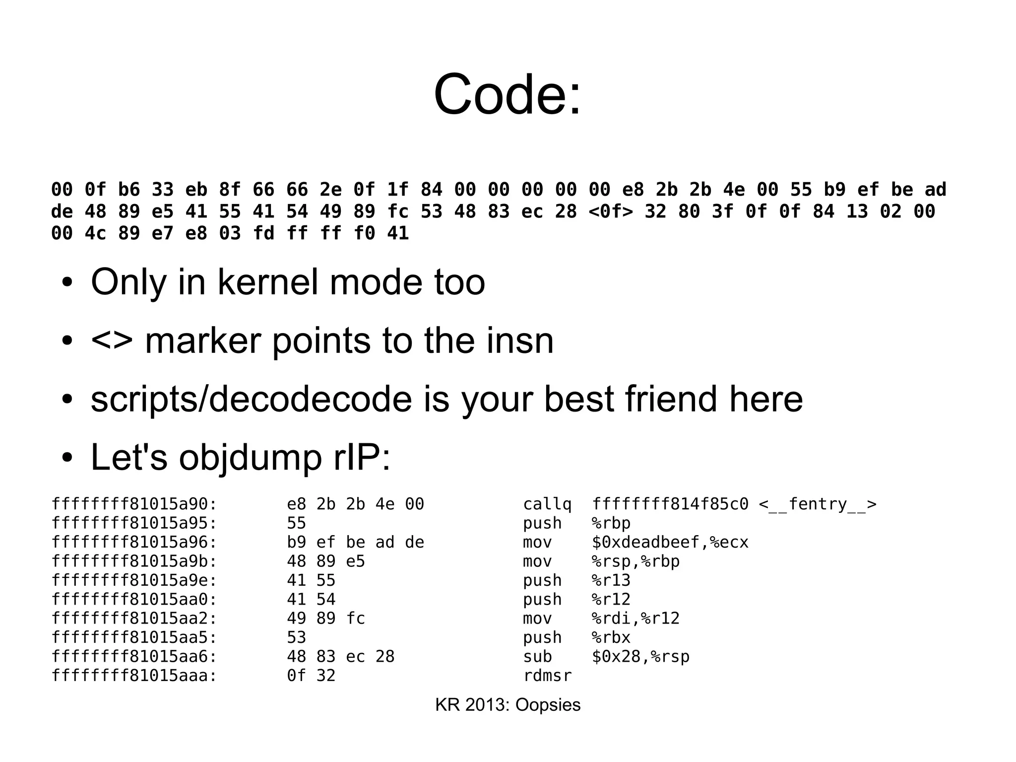 KR 2013: Oopsies
Code:
00 0f b6 33 eb 8f 66 66 2e 0f 1f 84 00 00 00 00 00 e8 2b 2b 4e 00 55 b9 ef be ad
de 48 89 e5 41 55 41 54 49 89 fc 53 48 83 ec 28 <0f> 32 80 3f 0f 0f 84 13 02 00
00 4c 89 e7 e8 03 fd ff ff f0 41
● Only in kernel mode too
● <> marker points to the insn
● scripts/decodecode is your best friend here
● Let's objdump rIP:
ffffffff81015a90: e8 2b 2b 4e 00 callq ffffffff814f85c0 <__fentry__>
ffffffff81015a95: 55 push %rbp
ffffffff81015a96: b9 ef be ad de mov $0xdeadbeef,%ecx
ffffffff81015a9b: 48 89 e5 mov %rsp,%rbp
ffffffff81015a9e: 41 55 push %r13
ffffffff81015aa0: 41 54 push %r12
ffffffff81015aa2: 49 89 fc mov %rdi,%r12
ffffffff81015aa5: 53 push %rbx
ffffffff81015aa6: 48 83 ec 28 sub $0x28,%rsp
ffffffff81015aaa: 0f 32 rdmsr
 