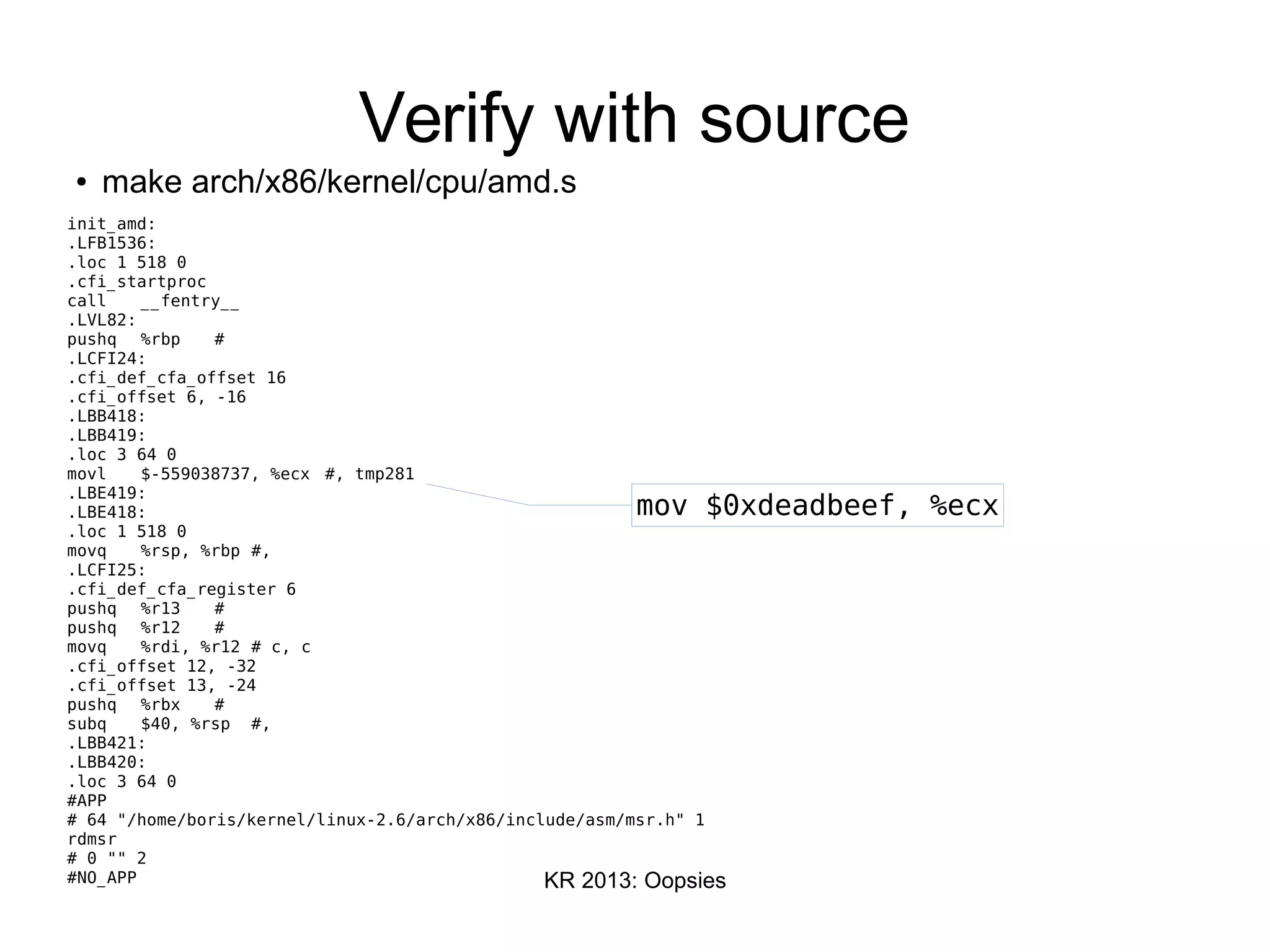 KR 2013: Oopsies
Verify with source
● make arch/x86/kernel/cpu/amd.s
init_amd:
.LFB1536:
.loc 1 518 0
.cfi_startproc
call __fentry__
.LVL82:
pushq %rbp #
.LCFI24:
.cfi_def_cfa_offset 16
.cfi_offset 6, -16
.LBB418:
.LBB419:
.loc 3 64 0
movl $-559038737, %ecx #, tmp281
.LBE419:
.LBE418:
.loc 1 518 0
movq %rsp, %rbp #,
.LCFI25:
.cfi_def_cfa_register 6
pushq %r13 #
pushq %r12 #
movq %rdi, %r12 # c, c
.cfi_offset 12, -32
.cfi_offset 13, -24
pushq %rbx #
subq $40, %rsp #,
.LBB421:
.LBB420:
.loc 3 64 0
#APP
# 64 "/home/boris/kernel/linux-2.6/arch/x86/include/asm/msr.h" 1
rdmsr
# 0 "" 2
#NO_APP
mov $0xdeadbeef, %ecx
 