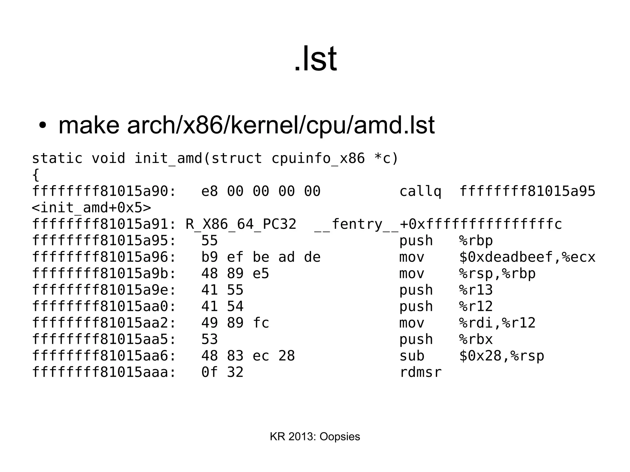 KR 2013: Oopsies
.lst
● make arch/x86/kernel/cpu/amd.lst
static void init_amd(struct cpuinfo_x86 *c)
{
ffffffff81015a90: e8 00 00 00 00 callq ffffffff81015a95
<init_amd+0x5>
ffffffff81015a91: R_X86_64_PC32 __fentry__+0xfffffffffffffffc
ffffffff81015a95: 55 push %rbp
ffffffff81015a96: b9 ef be ad de mov $0xdeadbeef,%ecx
ffffffff81015a9b: 48 89 e5 mov %rsp,%rbp
ffffffff81015a9e: 41 55 push %r13
ffffffff81015aa0: 41 54 push %r12
ffffffff81015aa2: 49 89 fc mov %rdi,%r12
ffffffff81015aa5: 53 push %rbx
ffffffff81015aa6: 48 83 ec 28 sub $0x28,%rsp
ffffffff81015aaa: 0f 32 rdmsr
 