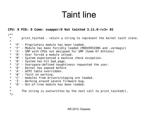 KR 2013: Oopsies
Taint line
CPU: 0 PID: 0 Comm: swapper/0 Not tainted 3.11.0-rc3+ #2
/**
* print_tainted - return a string to represent the kernel taint state.
*
* 'P' - Proprietary module has been loaded.
* 'F' - Module has been forcibly loaded (MODVERSIONS and .vermagic)
* 'S' - SMP with CPUs not designed for SMP (Some K7 Athlons)
* 'R' - User forced a module unload.
* 'M' - System experienced a machine check exception.
* 'B' - System has hit bad_page.
* 'U' - Userspace-defined naughtiness requested the user.
* 'D' - Kernel has oopsed before
* 'A' - ACPI table overridden.
* 'W' - Taint on warning.
* 'C' - modules from drivers/staging are loaded.
* 'I' - Working around severe firmware bug.
* 'O' - Out-of-tree module has been loaded.
*
* The string is overwritten by the next call to print_tainted().
*/
 