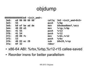 KR 2013: Oopsies
objdump
00000000000003e0 <init_amd>:
3e0: e8 00 00 00 00 callq 3e5 <init_amd+0x5>
3e5: 55 push %rbp
3e6: b9 ef be ad de mov $0xdeadbeef,%ecx
3eb: 48 89 e5 mov %rsp,%rbp
3ee: 41 55 push %r13
3f0: 41 54 push %r12
3f2: 49 89 fc mov %rdi,%r12
3f5: 53 push %rbx
3f6: 48 83 ec 28 sub $0x28,%rsp
3fa: 0f 32 rdmsr
● x86-64 ABI: %rbx,%rbp,%r12-r15 callee-saved
● Reorder insns for better parallelism
 