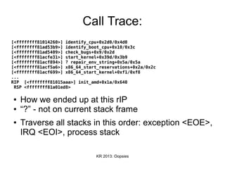 KR 2013: Oopsies
Call Trace:
[<ffffffff81014260>] identify_cpu+0x2d0/0x4d0
[<ffffffff81ad53b9>] identify_boot_cpu+0x10/0x3c
[<ffffffff81ad5409>] check_bugs+0x9/0x2d
[<ffffffff81acfe31>] start_kernel+0x39d/0x3b9
[<ffffffff81acf894>] ? repair_env_string+0x5a/0x5a
[<ffffffff81acf5a6>] x86_64_start_reservations+0x2a/0x2c
[<ffffffff81acf699>] x86_64_start_kernel+0xf1/0xf8
...
RIP [<ffffffff81015aaa>] init_amd+0x1a/0x640
RSP <ffffffff81a01ed8>
● How we ended up at this rIP
● “?” - not on current stack frame
● Traverse all stacks in this order: exception <EOE>,
IRQ <EOI>, process stack
 