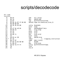KR 2013: Oopsies
scripts/decodecode
All code
========
0: 00 0f add %cl,(%rdi)
2: b6 33 mov $0x33,%dh
4: eb 8f jmp 0xffffffffffffff95
6: 66 66 2e 0f 1f 84 00 data32 nopw %cs:0x0(%rax,%rax,1)
d: 00 00 00 00
11: e8 2b 2b 4e 00 callq 0x4e2b41
16: 55 push %rbp
17: b9 ef be ad de mov $0xdeadbeef,%ecx
1c: 48 89 e5 mov %rsp,%rbp
1f: 41 55 push %r13
21: 41 54 push %r12
23: 49 89 fc mov %rdi,%r12
26: 53 push %rbx
27: 48 83 ec 28 sub $0x28,%rsp
2b:* 0f 32 rdmsr <-- trapping instruction
2d: 80 3f 0f cmpb $0xf,(%rdi)
30: 0f 84 13 02 00 00 je 0x249
36: 4c 89 e7 mov %r12,%rdi
39: e8 03 fd ff ff callq 0xfffffffffffffd41
3e: f0 lock
3f: 41 rex.B
 