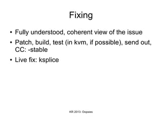 KR 2013: Oopsies
Fixing
● Fully understood, coherent view of the issue
● Patch, build, test (in kvm, if possible), send out,
CC: -stable
● Live fix: ksplice
 