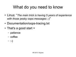 KR 2013: Oopsies
What do you need to know
● Linus: “The main trick is having 5 years of experience
with those pesky oops messages ;-)”
● Documentation/oops-tracing.txt
● That's a good start +
– patience
– coffee
– :-)
 