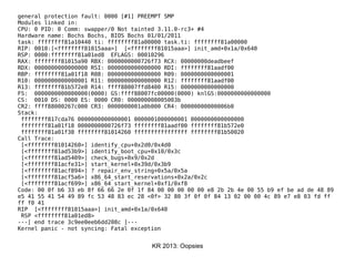 KR 2013: Oopsies
general protection fault: 0000 [#1] PREEMPT SMP
Modules linked in:
CPU: 0 PID: 0 Comm: swapper/0 Not tainted 3.11.0-rc3+ #4
Hardware name: Bochs Bochs, BIOS Bochs 01/01/2011
task: ffffffff81a10440 ti: ffffffff81a00000 task.ti: ffffffff81a00000
RIP: 0010:[<ffffffff81015aaa>] [<ffffffff81015aaa>] init_amd+0x1a/0x640
RSP: 0000:ffffffff81a01ed8 EFLAGS: 00010296
RAX: ffffffff81015a90 RBX: 0000000000726f73 RCX: 00000000deadbeef
RDX: 0000000000000000 RSI: 0000000000000000 RDI: ffffffff81aadf00
RBP: ffffffff81a01f18 R08: 0000000000000000 R09: 0000000000000001
R10: 0000000000000001 R11: 0000000000000000 R12: ffffffff81aadf00
R13: ffffffff81b572e0 R14: ffff88007ffd8400 R15: 0000000000000000
FS: 0000000000000000(0000) GS:ffff88007fc00000(0000) knlGS:0000000000000000
CS: 0010 DS: 0000 ES: 0000 CR0: 000000008005003b
CR2: ffff88000267c000 CR3: 0000000001a0b000 CR4: 00000000000006b0
Stack:
ffffffff817cda76 0000000000000001 0000001000000001 0000000000000000
ffffffff81a01f18 0000000000726f73 ffffffff81aadf00 ffffffff81b572e0
ffffffff81a01f38 ffffffff81014260 ffffffffffffffff ffffffff81b50020
Call Trace:
[<ffffffff81014260>] identify_cpu+0x2d0/0x4d0
[<ffffffff81ad53b9>] identify_boot_cpu+0x10/0x3c
[<ffffffff81ad5409>] check_bugs+0x9/0x2d
[<ffffffff81acfe31>] start_kernel+0x39d/0x3b9
[<ffffffff81acf894>] ? repair_env_string+0x5a/0x5a
[<ffffffff81acf5a6>] x86_64_start_reservations+0x2a/0x2c
[<ffffffff81acf699>] x86_64_start_kernel+0xf1/0xf8
Code: 00 0f b6 33 eb 8f 66 66 2e 0f 1f 84 00 00 00 00 00 e8 2b 2b 4e 00 55 b9 ef be ad de 48 89
e5 41 55 41 54 49 89 fc 53 48 83 ec 28 <0f> 32 80 3f 0f 0f 84 13 02 00 00 4c 89 e7 e8 03 fd ff
ff f0 41
RIP [<ffffffff81015aaa>] init_amd+0x1a/0x640
RSP <ffffffff81a01ed8>
---[ end trace 3c9ee0eeb6dd208c ]---
Kernel panic - not syncing: Fatal exception
 
