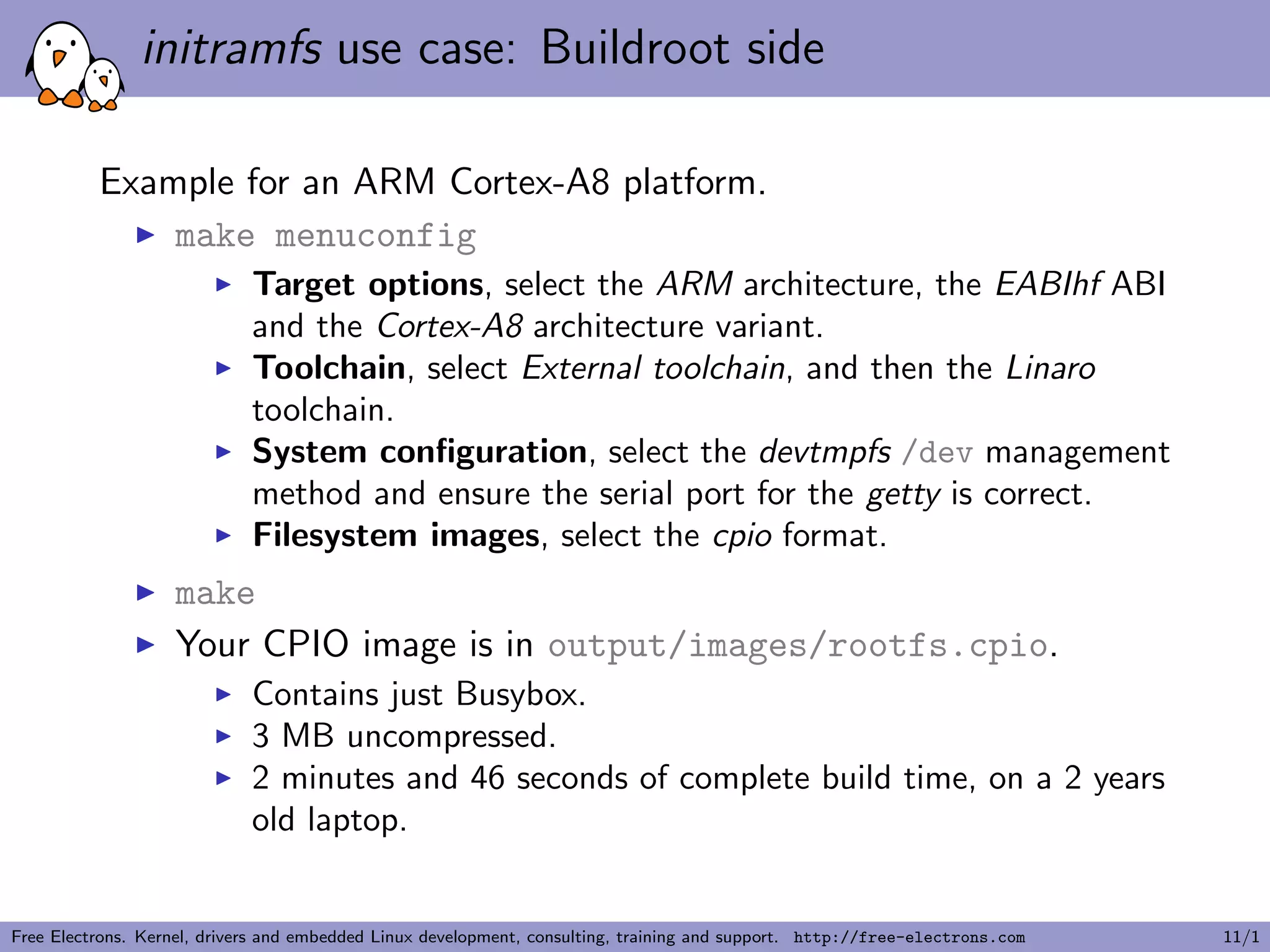 initramfs use case: Buildroot side
Example for an ARM Cortex-A8 platform.
make menuconfig
Target options, select the ARM architecture, the EABIhf ABI
and the Cortex-A8 architecture variant.
Toolchain, select External toolchain, and then the Linaro
toolchain.
System conﬁguration, select the devtmpfs /dev management
method and ensure the serial port for the getty is correct.
Filesystem images, select the cpio format.
make
Your CPIO image is in output/images/rootfs.cpio.
Contains just Busybox.
3 MB uncompressed.
2 minutes and 46 seconds of complete build time, on a 2 years
old laptop.
Free Electrons. Kernel, drivers and embedded Linux development, consulting, training and support. http://free-electrons.com 11/1
 