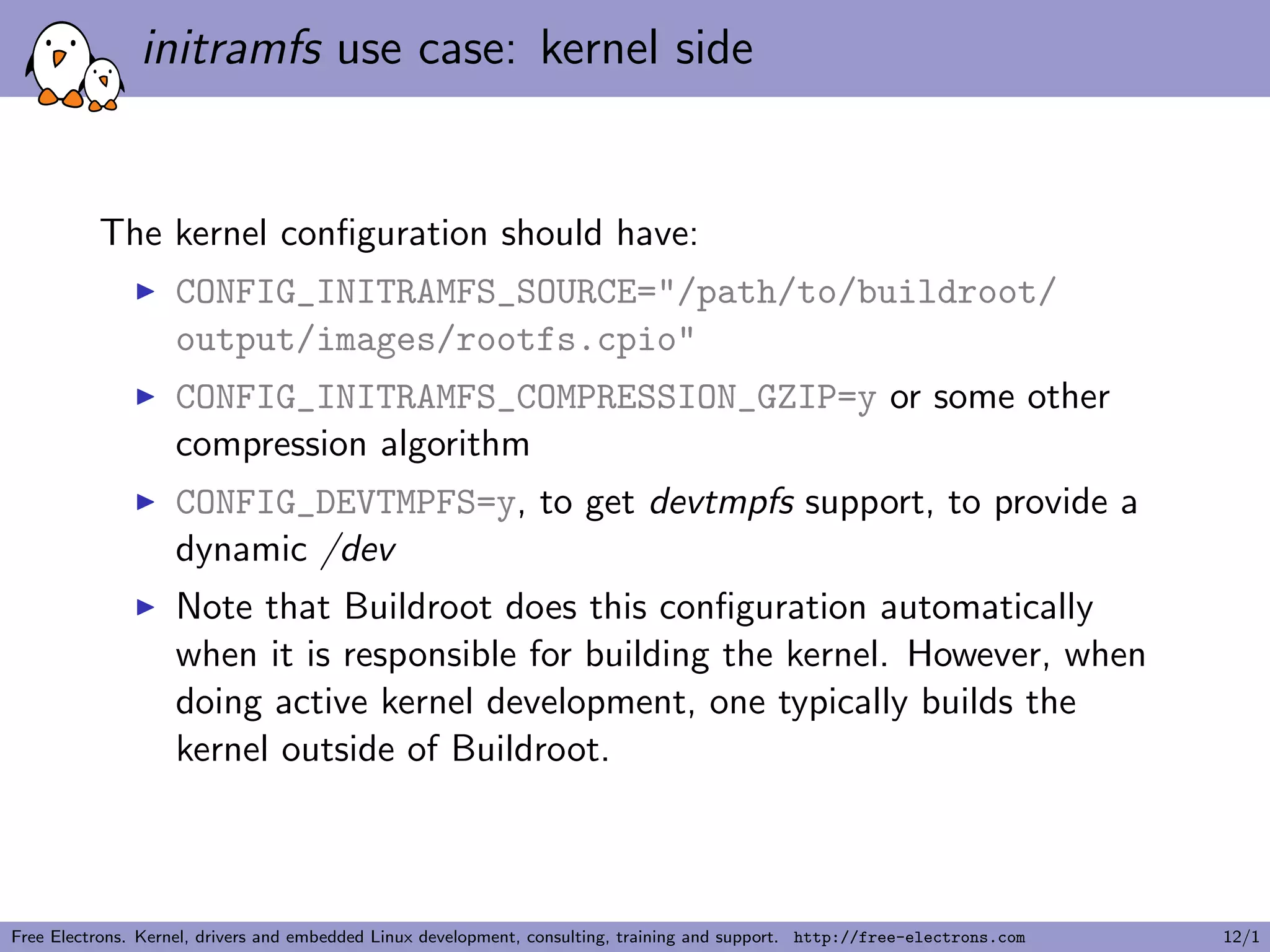 initramfs use case: kernel side
The kernel conﬁguration should have:
CONFIG_INITRAMFS_SOURCE="/path/to/buildroot/
output/images/rootfs.cpio"
CONFIG_INITRAMFS_COMPRESSION_GZIP=y or some other
compression algorithm
CONFIG_DEVTMPFS=y, to get devtmpfs support, to provide a
dynamic /dev
Note that Buildroot does this conﬁguration automatically
when it is responsible for building the kernel. However, when
doing active kernel development, one typically builds the
kernel outside of Buildroot.
Free Electrons. Kernel, drivers and embedded Linux development, consulting, training and support. http://free-electrons.com 12/1
 
