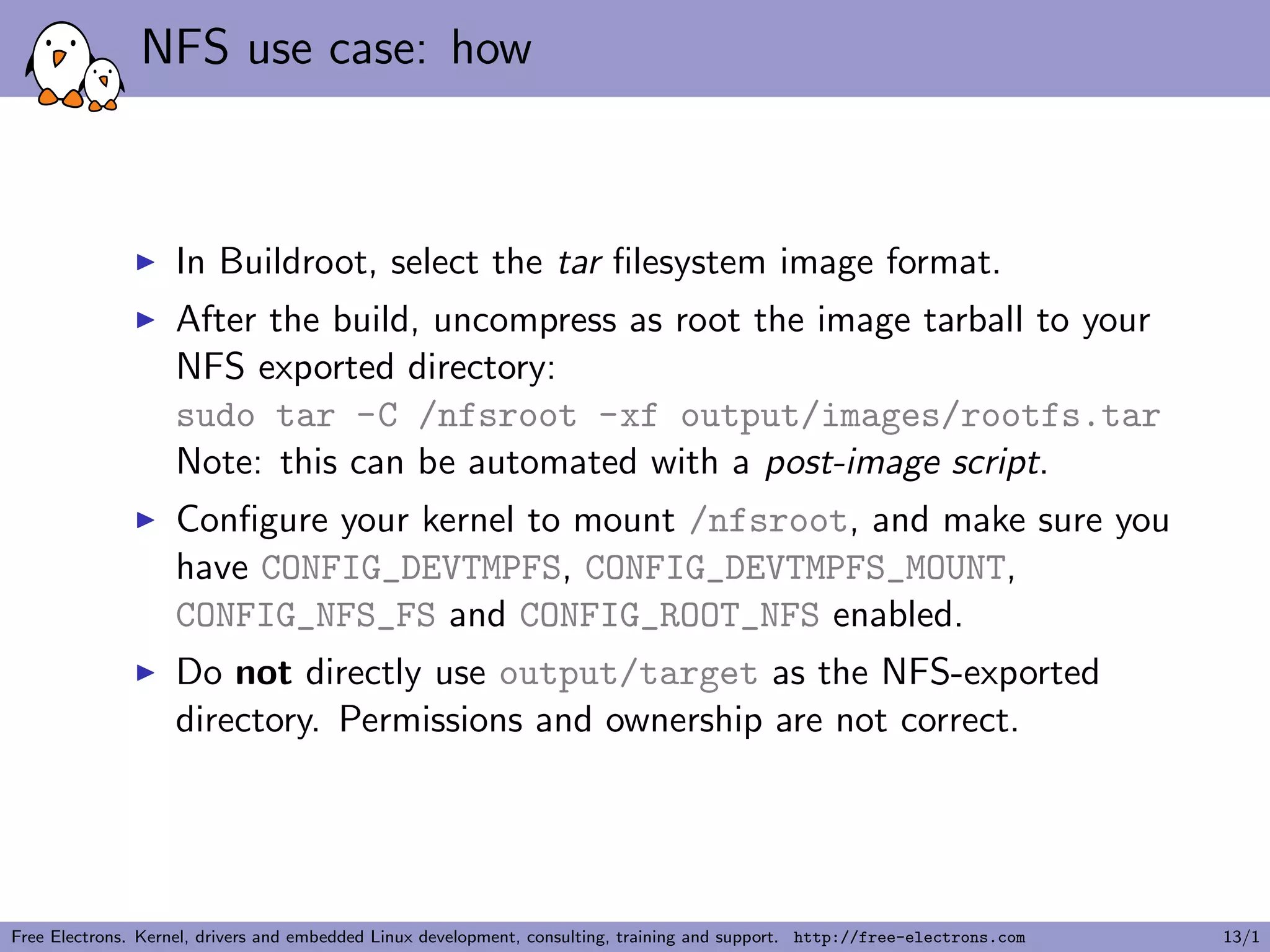 NFS use case: how
In Buildroot, select the tar ﬁlesystem image format.
After the build, uncompress as root the image tarball to your
NFS exported directory:
sudo tar -C /nfsroot -xf output/images/rootfs.tar
Note: this can be automated with a post-image script.
Conﬁgure your kernel to mount /nfsroot, and make sure you
have CONFIG_DEVTMPFS, CONFIG_DEVTMPFS_MOUNT,
CONFIG_NFS_FS and CONFIG_ROOT_NFS enabled.
Do not directly use output/target as the NFS-exported
directory. Permissions and ownership are not correct.
Free Electrons. Kernel, drivers and embedded Linux development, consulting, training and support. http://free-electrons.com 13/1
 