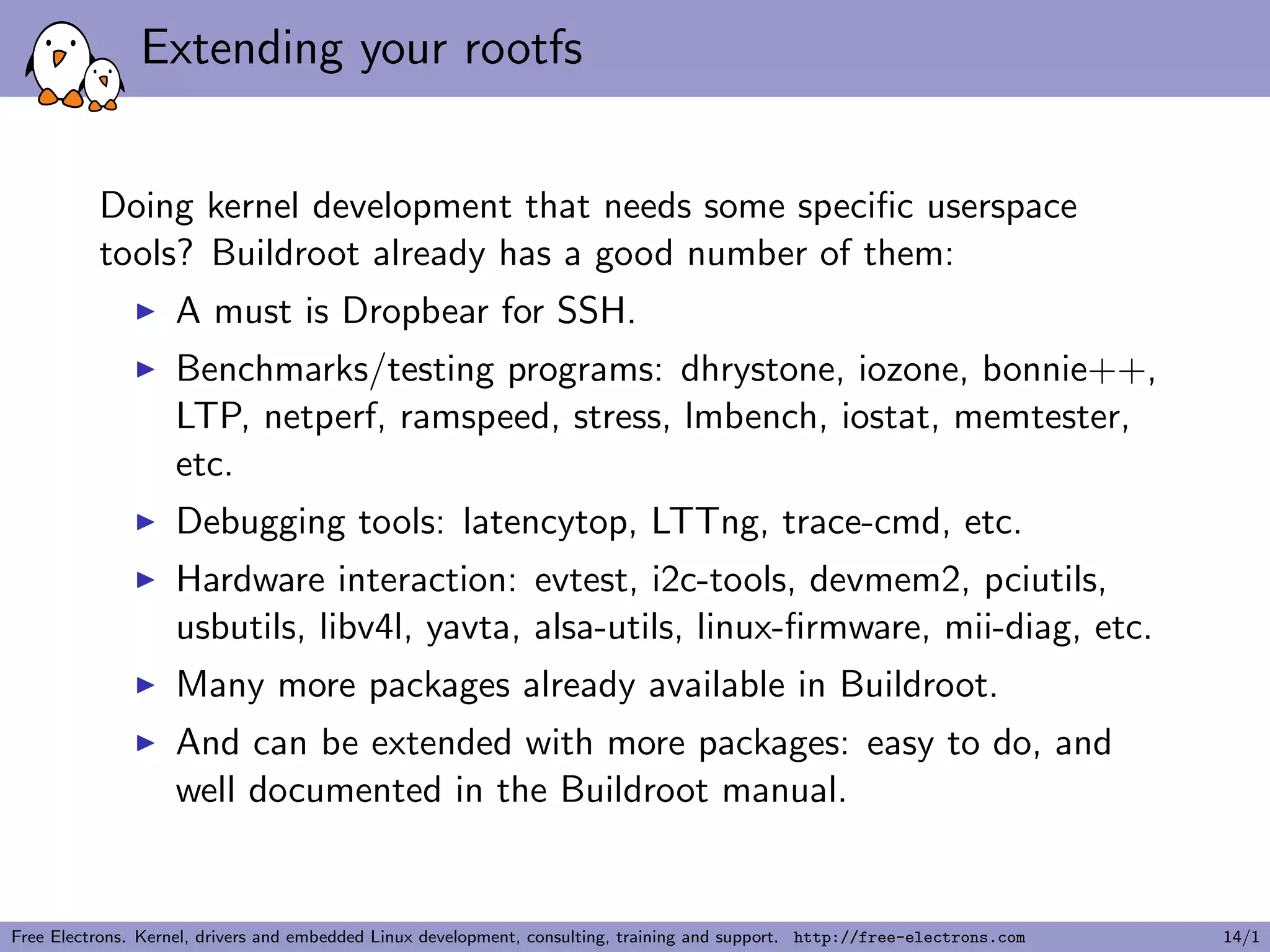 Extending your rootfs
Doing kernel development that needs some speciﬁc userspace
tools? Buildroot already has a good number of them:
A must is Dropbear for SSH.
Benchmarks/testing programs: dhrystone, iozone, bonnie++,
LTP, netperf, ramspeed, stress, lmbench, iostat, memtester,
etc.
Debugging tools: latencytop, LTTng, trace-cmd, etc.
Hardware interaction: evtest, i2c-tools, devmem2, pciutils,
usbutils, libv4l, yavta, alsa-utils, linux-ﬁrmware, mii-diag, etc.
Many more packages already available in Buildroot.
And can be extended with more packages: easy to do, and
well documented in the Buildroot manual.
Free Electrons. Kernel, drivers and embedded Linux development, consulting, training and support. http://free-electrons.com 14/1
 