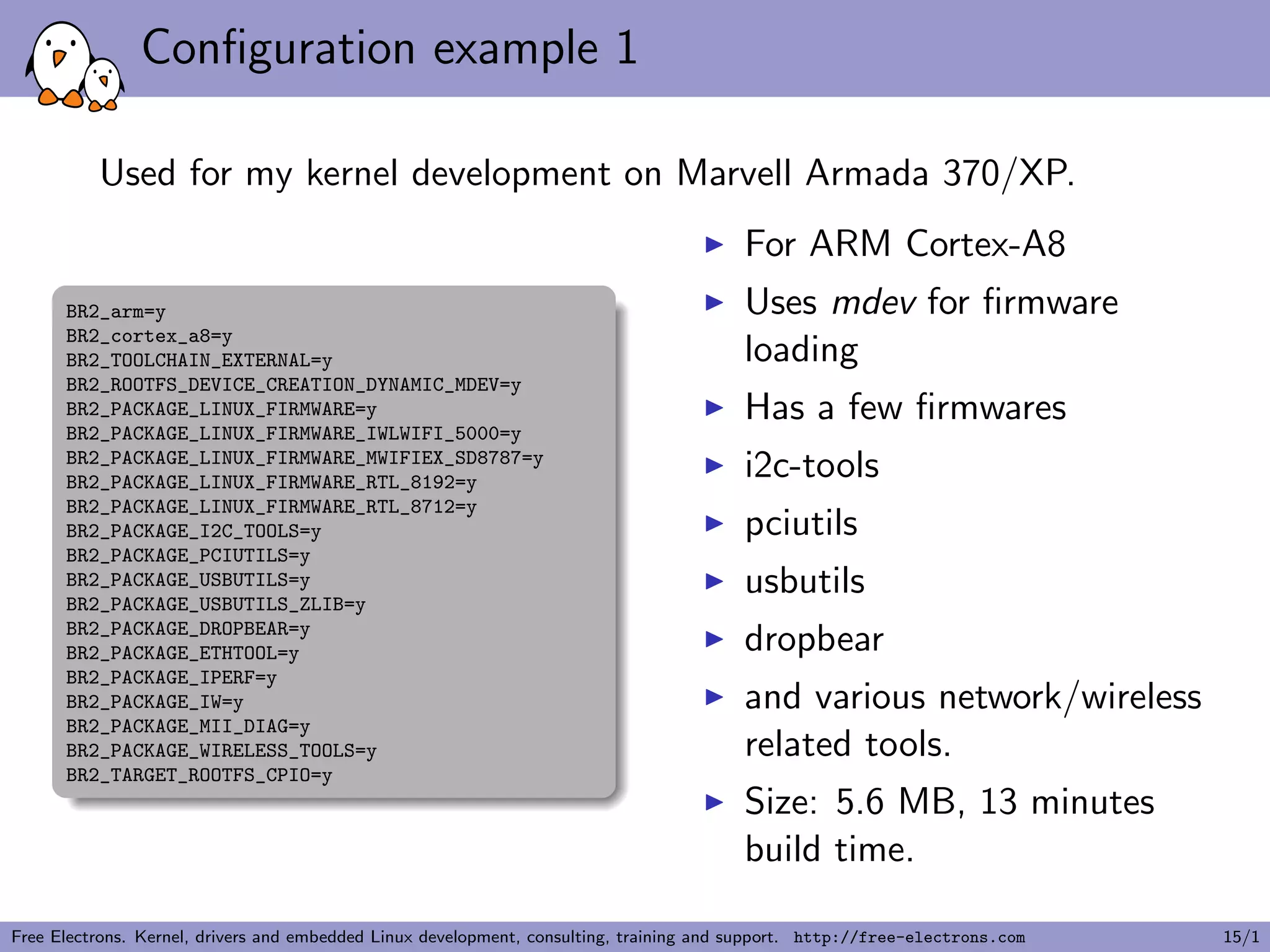 Conﬁguration example 1
Used for my kernel development on Marvell Armada 370/XP.
BR2_arm=y
BR2_cortex_a8=y
BR2_TOOLCHAIN_EXTERNAL=y
BR2_ROOTFS_DEVICE_CREATION_DYNAMIC_MDEV=y
BR2_PACKAGE_LINUX_FIRMWARE=y
BR2_PACKAGE_LINUX_FIRMWARE_IWLWIFI_5000=y
BR2_PACKAGE_LINUX_FIRMWARE_MWIFIEX_SD8787=y
BR2_PACKAGE_LINUX_FIRMWARE_RTL_8192=y
BR2_PACKAGE_LINUX_FIRMWARE_RTL_8712=y
BR2_PACKAGE_I2C_TOOLS=y
BR2_PACKAGE_PCIUTILS=y
BR2_PACKAGE_USBUTILS=y
BR2_PACKAGE_USBUTILS_ZLIB=y
BR2_PACKAGE_DROPBEAR=y
BR2_PACKAGE_ETHTOOL=y
BR2_PACKAGE_IPERF=y
BR2_PACKAGE_IW=y
BR2_PACKAGE_MII_DIAG=y
BR2_PACKAGE_WIRELESS_TOOLS=y
BR2_TARGET_ROOTFS_CPIO=y
For ARM Cortex-A8
Uses mdev for ﬁrmware
loading
Has a few ﬁrmwares
i2c-tools
pciutils
usbutils
dropbear
and various network/wireless
related tools.
Size: 5.6 MB, 13 minutes
build time.
Free Electrons. Kernel, drivers and embedded Linux development, consulting, training and support. http://free-electrons.com 15/1
 
