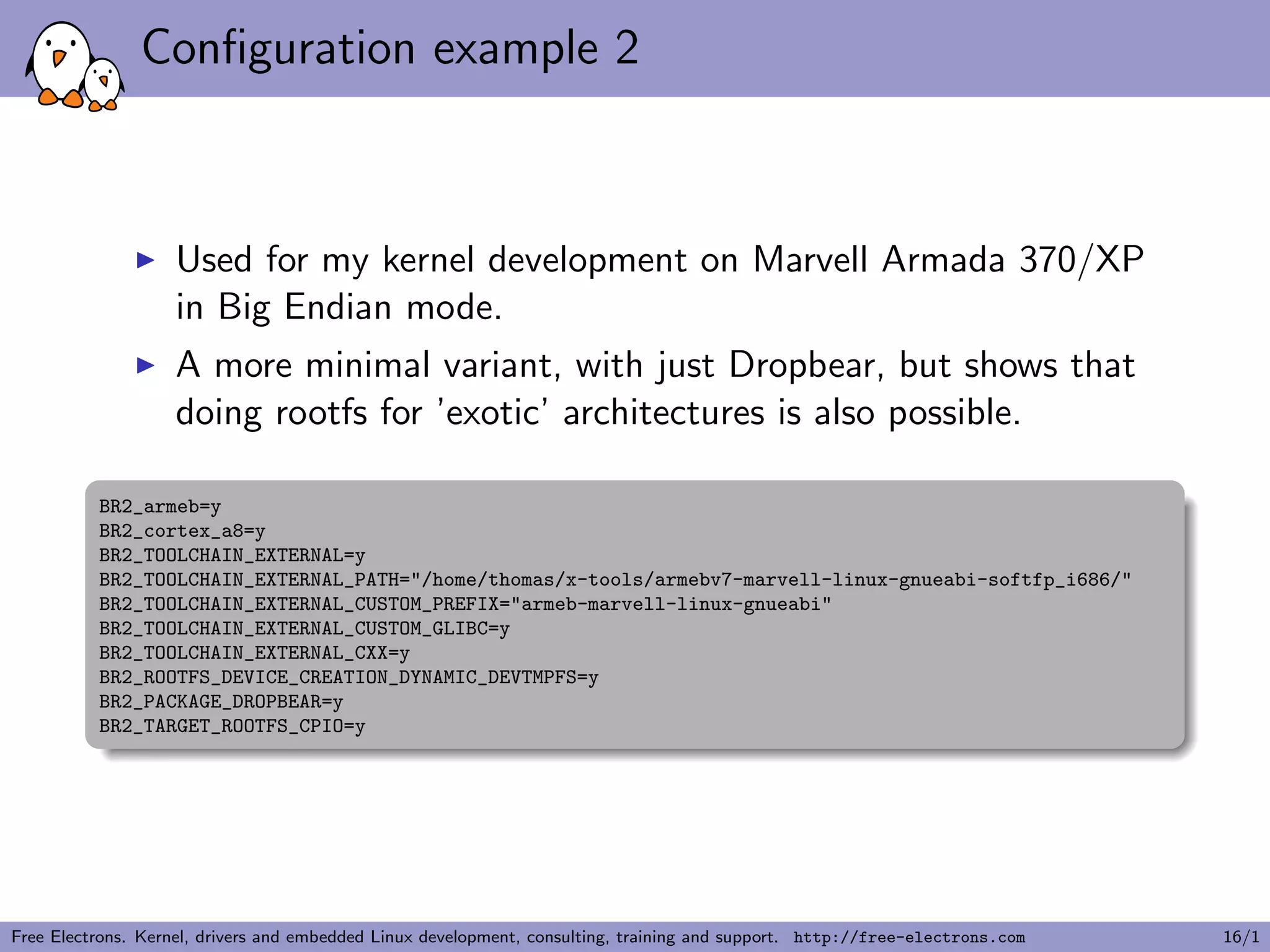 Conﬁguration example 2
Used for my kernel development on Marvell Armada 370/XP
in Big Endian mode.
A more minimal variant, with just Dropbear, but shows that
doing rootfs for ’exotic’ architectures is also possible.
BR2_armeb=y
BR2_cortex_a8=y
BR2_TOOLCHAIN_EXTERNAL=y
BR2_TOOLCHAIN_EXTERNAL_PATH="/home/thomas/x-tools/armebv7-marvell-linux-gnueabi-softfp_i686/"
BR2_TOOLCHAIN_EXTERNAL_CUSTOM_PREFIX="armeb-marvell-linux-gnueabi"
BR2_TOOLCHAIN_EXTERNAL_CUSTOM_GLIBC=y
BR2_TOOLCHAIN_EXTERNAL_CXX=y
BR2_ROOTFS_DEVICE_CREATION_DYNAMIC_DEVTMPFS=y
BR2_PACKAGE_DROPBEAR=y
BR2_TARGET_ROOTFS_CPIO=y
Free Electrons. Kernel, drivers and embedded Linux development, consulting, training and support. http://free-electrons.com 16/1
 
