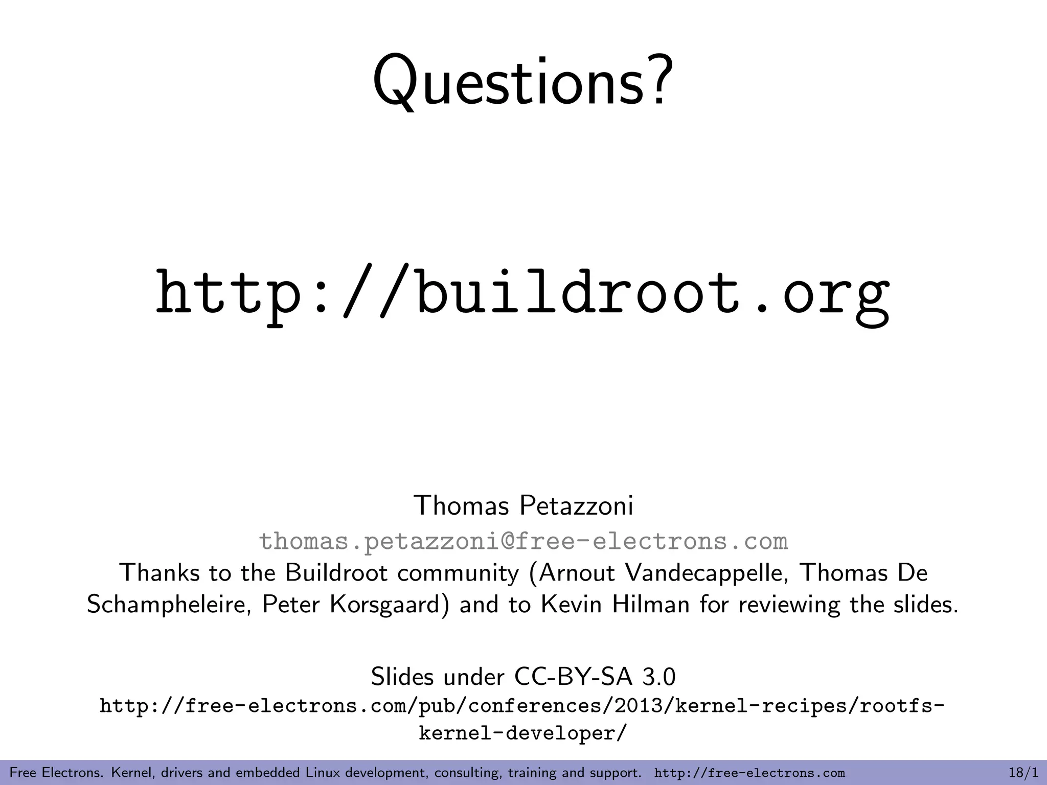 Questions?
http://buildroot.org
Thomas Petazzoni
thomas.petazzoni@free-electrons.com
Thanks to the Buildroot community (Arnout Vandecappelle, Thomas De
Schampheleire, Peter Korsgaard) and to Kevin Hilman for reviewing the slides.
Slides under CC-BY-SA 3.0
http://free-electrons.com/pub/conferences/2013/kernel-recipes/rootfs-
kernel-developer/
Free Electrons. Kernel, drivers and embedded Linux development, consulting, training and support. http://free-electrons.com 18/1
 