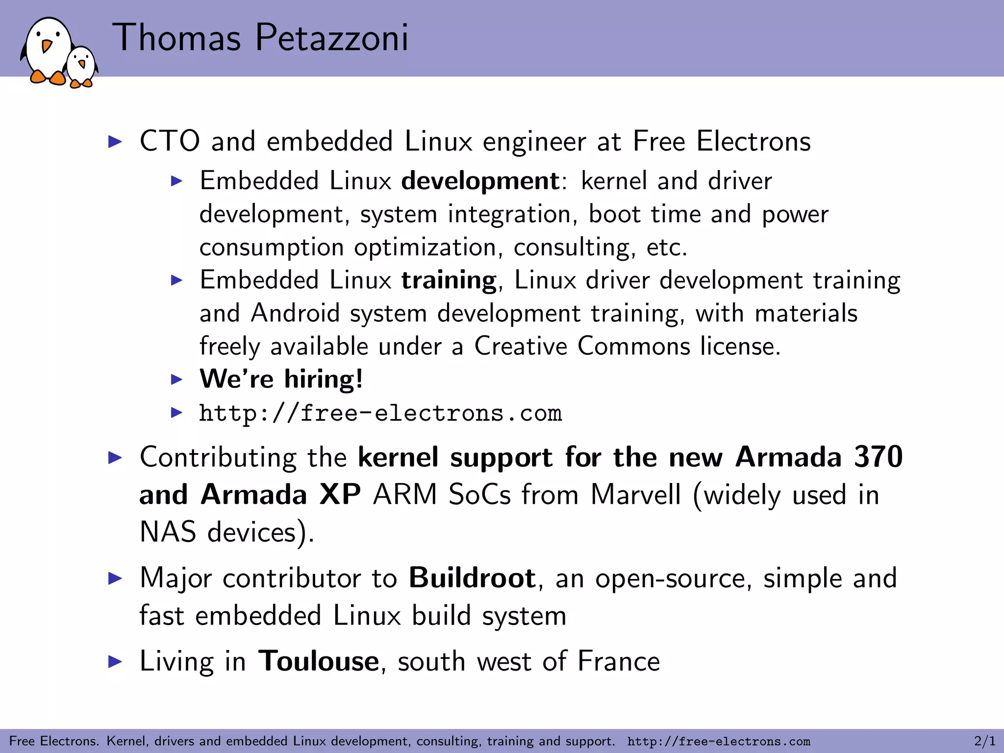 Thomas Petazzoni
CTO and embedded Linux engineer at Free Electrons
Embedded Linux development: kernel and driver
development, system integration, boot time and power
consumption optimization, consulting, etc.
Embedded Linux training, Linux driver development training
and Android system development training, with materials
freely available under a Creative Commons license.
We’re hiring!
http://free-electrons.com
Contributing the kernel support for the new Armada 370
and Armada XP ARM SoCs from Marvell (widely used in
NAS devices).
Major contributor to Buildroot, an open-source, simple and
fast embedded Linux build system
Living in Toulouse, south west of France
Free Electrons. Kernel, drivers and embedded Linux development, consulting, training and support. http://free-electrons.com 2/1
 