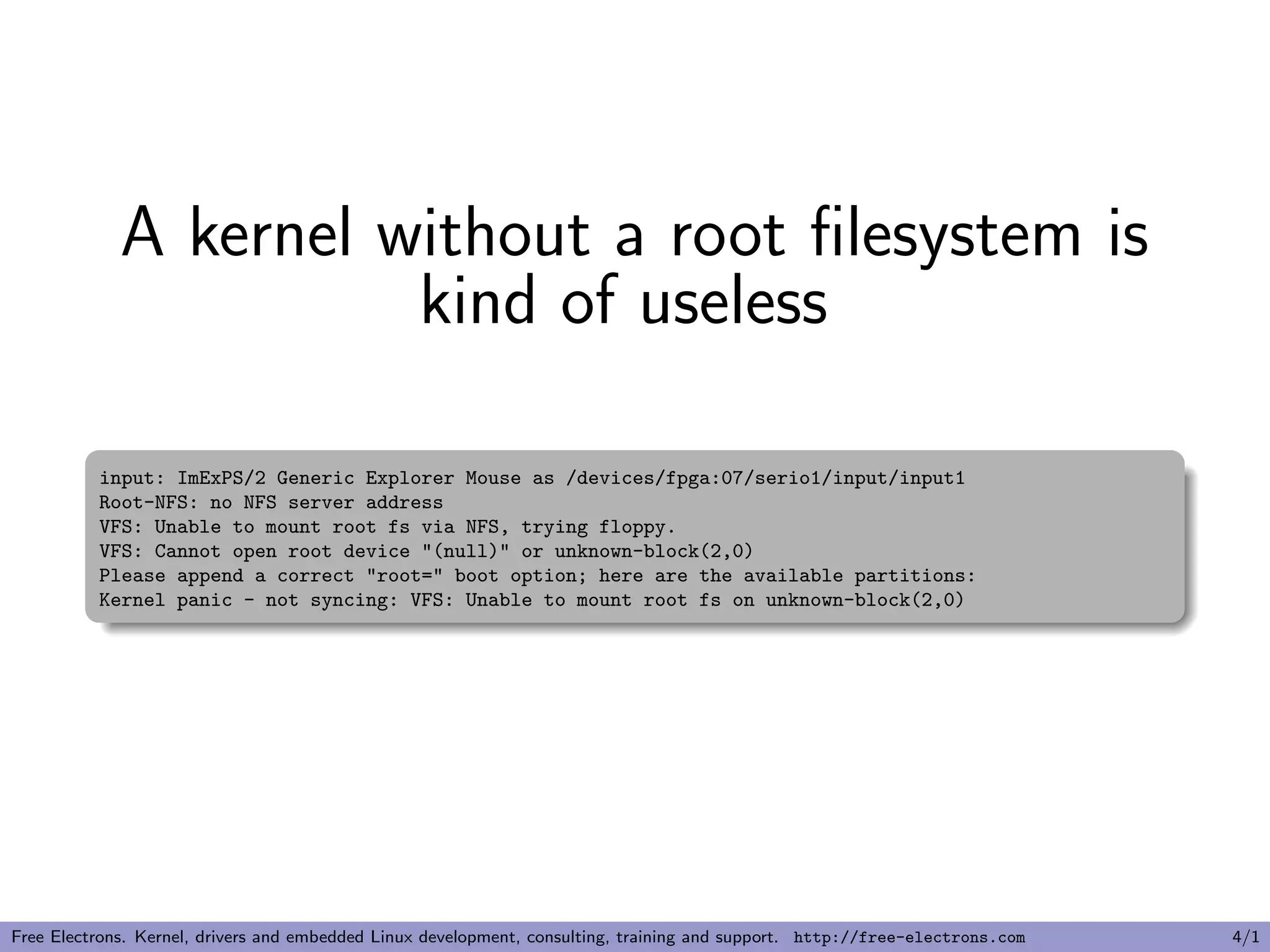 A kernel without a root ﬁlesystem is
kind of useless
input: ImExPS/2 Generic Explorer Mouse as /devices/fpga:07/serio1/input/input1
Root-NFS: no NFS server address
VFS: Unable to mount root fs via NFS, trying floppy.
VFS: Cannot open root device "(null)" or unknown-block(2,0)
Please append a correct "root=" boot option; here are the available partitions:
Kernel panic - not syncing: VFS: Unable to mount root fs on unknown-block(2,0)
Free Electrons. Kernel, drivers and embedded Linux development, consulting, training and support. http://free-electrons.com 4/1
 