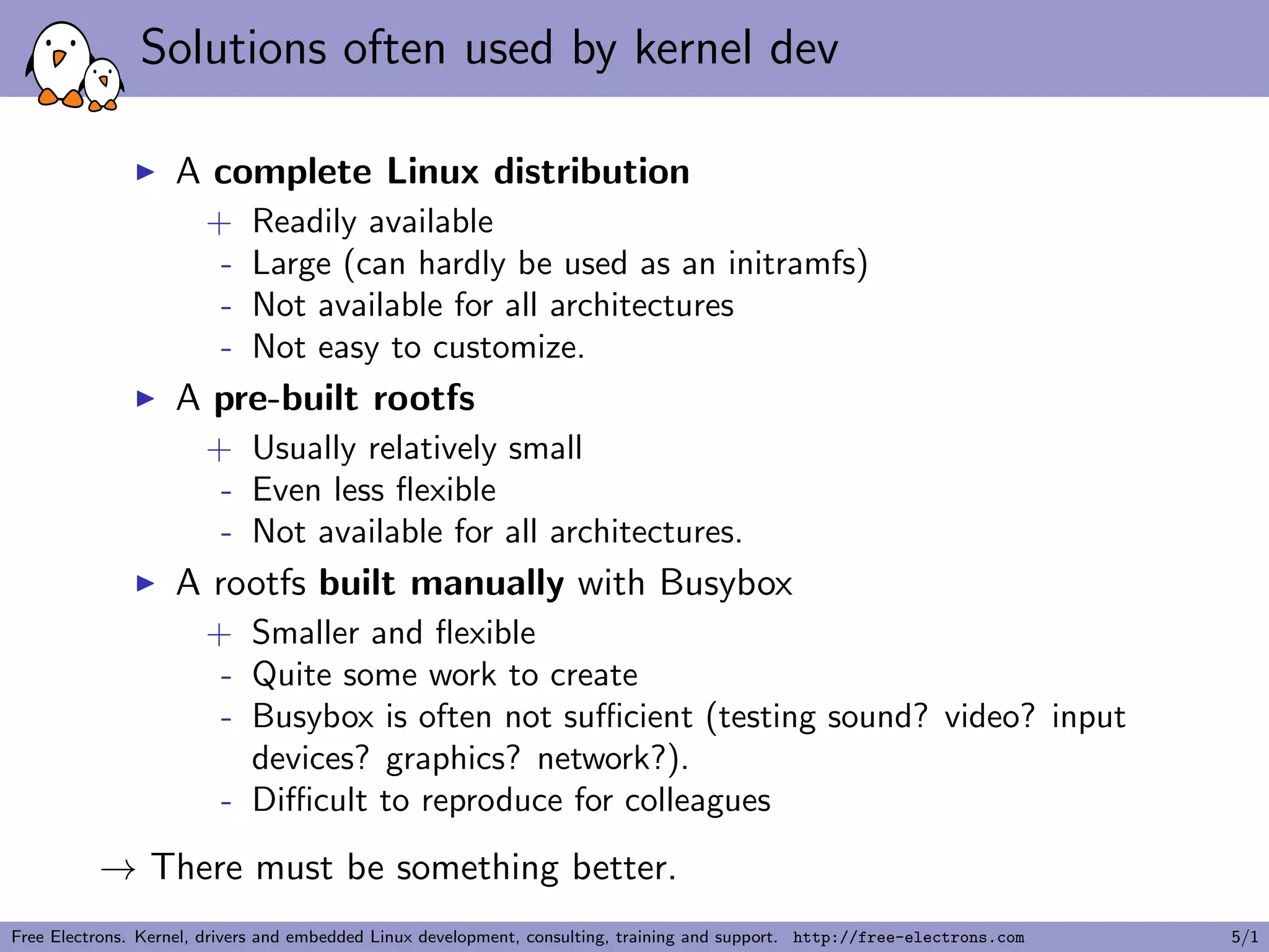 Solutions often used by kernel dev
A complete Linux distribution
+ Readily available
- Large (can hardly be used as an initramfs)
- Not available for all architectures
- Not easy to customize.
A pre-built rootfs
+ Usually relatively small
- Even less ﬂexible
- Not available for all architectures.
A rootfs built manually with Busybox
+ Smaller and ﬂexible
- Quite some work to create
- Busybox is often not suﬃcient (testing sound? video? input
devices? graphics? network?).
- Diﬃcult to reproduce for colleagues
→ There must be something better.
Free Electrons. Kernel, drivers and embedded Linux development, consulting, training and support. http://free-electrons.com 5/1
 