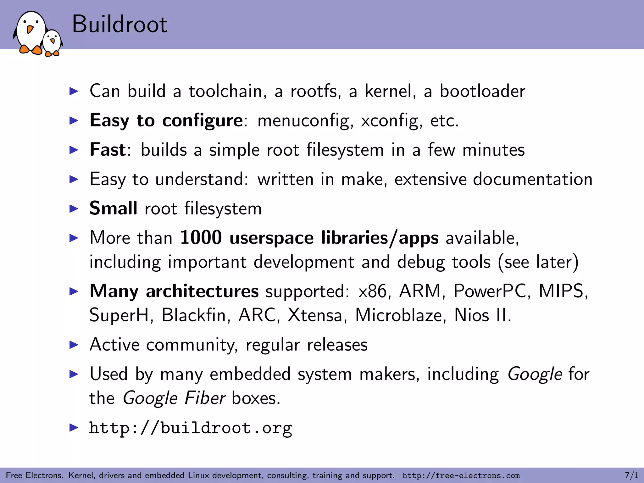 Buildroot
Can build a toolchain, a rootfs, a kernel, a bootloader
Easy to conﬁgure: menuconﬁg, xconﬁg, etc.
Fast: builds a simple root ﬁlesystem in a few minutes
Easy to understand: written in make, extensive documentation
Small root ﬁlesystem
More than 1000 userspace libraries/apps available,
including important development and debug tools (see later)
Many architectures supported: x86, ARM, PowerPC, MIPS,
SuperH, Blackﬁn, ARC, Xtensa, Microblaze, Nios II.
Active community, regular releases
Used by many embedded system makers, including Google for
the Google Fiber boxes.
http://buildroot.org
Free Electrons. Kernel, drivers and embedded Linux development, consulting, training and support. http://free-electrons.com 7/1
 