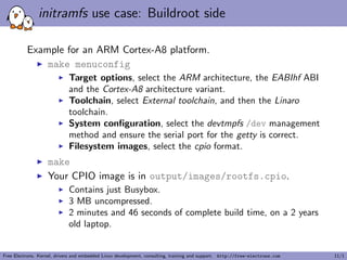 initramfs use case: Buildroot side
Example for an ARM Cortex-A8 platform.
make menuconfig
Target options, select the ARM architecture, the EABIhf ABI
and the Cortex-A8 architecture variant.
Toolchain, select External toolchain, and then the Linaro
toolchain.
System conﬁguration, select the devtmpfs /dev management
method and ensure the serial port for the getty is correct.
Filesystem images, select the cpio format.
make
Your CPIO image is in output/images/rootfs.cpio.
Contains just Busybox.
3 MB uncompressed.
2 minutes and 46 seconds of complete build time, on a 2 years
old laptop.
Free Electrons. Kernel, drivers and embedded Linux development, consulting, training and support. http://free-electrons.com 11/1
 