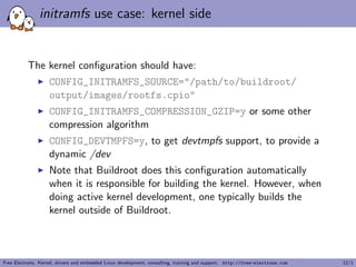 initramfs use case: kernel side
The kernel conﬁguration should have:
CONFIG_INITRAMFS_SOURCE="/path/to/buildroot/
output/images/rootfs.cpio"
CONFIG_INITRAMFS_COMPRESSION_GZIP=y or some other
compression algorithm
CONFIG_DEVTMPFS=y, to get devtmpfs support, to provide a
dynamic /dev
Note that Buildroot does this conﬁguration automatically
when it is responsible for building the kernel. However, when
doing active kernel development, one typically builds the
kernel outside of Buildroot.
Free Electrons. Kernel, drivers and embedded Linux development, consulting, training and support. http://free-electrons.com 12/1
 