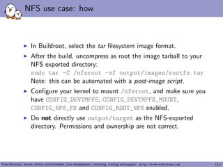NFS use case: how
In Buildroot, select the tar ﬁlesystem image format.
After the build, uncompress as root the image tarball to your
NFS exported directory:
sudo tar -C /nfsroot -xf output/images/rootfs.tar
Note: this can be automated with a post-image script.
Conﬁgure your kernel to mount /nfsroot, and make sure you
have CONFIG_DEVTMPFS, CONFIG_DEVTMPFS_MOUNT,
CONFIG_NFS_FS and CONFIG_ROOT_NFS enabled.
Do not directly use output/target as the NFS-exported
directory. Permissions and ownership are not correct.
Free Electrons. Kernel, drivers and embedded Linux development, consulting, training and support. http://free-electrons.com 13/1
 