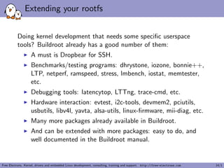 Extending your rootfs
Doing kernel development that needs some speciﬁc userspace
tools? Buildroot already has a good number of them:
A must is Dropbear for SSH.
Benchmarks/testing programs: dhrystone, iozone, bonnie++,
LTP, netperf, ramspeed, stress, lmbench, iostat, memtester,
etc.
Debugging tools: latencytop, LTTng, trace-cmd, etc.
Hardware interaction: evtest, i2c-tools, devmem2, pciutils,
usbutils, libv4l, yavta, alsa-utils, linux-ﬁrmware, mii-diag, etc.
Many more packages already available in Buildroot.
And can be extended with more packages: easy to do, and
well documented in the Buildroot manual.
Free Electrons. Kernel, drivers and embedded Linux development, consulting, training and support. http://free-electrons.com 14/1
 
