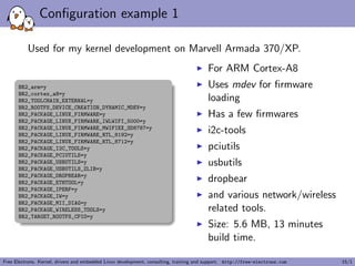 Conﬁguration example 1
Used for my kernel development on Marvell Armada 370/XP.
BR2_arm=y
BR2_cortex_a8=y
BR2_TOOLCHAIN_EXTERNAL=y
BR2_ROOTFS_DEVICE_CREATION_DYNAMIC_MDEV=y
BR2_PACKAGE_LINUX_FIRMWARE=y
BR2_PACKAGE_LINUX_FIRMWARE_IWLWIFI_5000=y
BR2_PACKAGE_LINUX_FIRMWARE_MWIFIEX_SD8787=y
BR2_PACKAGE_LINUX_FIRMWARE_RTL_8192=y
BR2_PACKAGE_LINUX_FIRMWARE_RTL_8712=y
BR2_PACKAGE_I2C_TOOLS=y
BR2_PACKAGE_PCIUTILS=y
BR2_PACKAGE_USBUTILS=y
BR2_PACKAGE_USBUTILS_ZLIB=y
BR2_PACKAGE_DROPBEAR=y
BR2_PACKAGE_ETHTOOL=y
BR2_PACKAGE_IPERF=y
BR2_PACKAGE_IW=y
BR2_PACKAGE_MII_DIAG=y
BR2_PACKAGE_WIRELESS_TOOLS=y
BR2_TARGET_ROOTFS_CPIO=y
For ARM Cortex-A8
Uses mdev for ﬁrmware
loading
Has a few ﬁrmwares
i2c-tools
pciutils
usbutils
dropbear
and various network/wireless
related tools.
Size: 5.6 MB, 13 minutes
build time.
Free Electrons. Kernel, drivers and embedded Linux development, consulting, training and support. http://free-electrons.com 15/1
 
