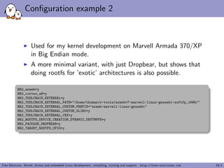 Conﬁguration example 2
Used for my kernel development on Marvell Armada 370/XP
in Big Endian mode.
A more minimal variant, with just Dropbear, but shows that
doing rootfs for ’exotic’ architectures is also possible.
BR2_armeb=y
BR2_cortex_a8=y
BR2_TOOLCHAIN_EXTERNAL=y
BR2_TOOLCHAIN_EXTERNAL_PATH="/home/thomas/x-tools/armebv7-marvell-linux-gnueabi-softfp_i686/"
BR2_TOOLCHAIN_EXTERNAL_CUSTOM_PREFIX="armeb-marvell-linux-gnueabi"
BR2_TOOLCHAIN_EXTERNAL_CUSTOM_GLIBC=y
BR2_TOOLCHAIN_EXTERNAL_CXX=y
BR2_ROOTFS_DEVICE_CREATION_DYNAMIC_DEVTMPFS=y
BR2_PACKAGE_DROPBEAR=y
BR2_TARGET_ROOTFS_CPIO=y
Free Electrons. Kernel, drivers and embedded Linux development, consulting, training and support. http://free-electrons.com 16/1
 