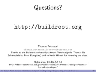 Questions?
http://buildroot.org
Thomas Petazzoni
thomas.petazzoni@free-electrons.com
Thanks to the Buildroot community (Arnout Vandecappelle, Thomas De
Schampheleire, Peter Korsgaard) and to Kevin Hilman for reviewing the slides.
Slides under CC-BY-SA 3.0
http://free-electrons.com/pub/conferences/2013/kernel-recipes/rootfs-
kernel-developer/
Free Electrons. Kernel, drivers and embedded Linux development, consulting, training and support. http://free-electrons.com 18/1
 
