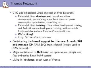 Thomas Petazzoni
CTO and embedded Linux engineer at Free Electrons
Embedded Linux development: kernel and driver
development, system integration, boot time and power
consumption optimization, consulting, etc.
Embedded Linux training, Linux driver development training
and Android system development training, with materials
freely available under a Creative Commons license.
We’re hiring!
http://free-electrons.com
Contributing the kernel support for the new Armada 370
and Armada XP ARM SoCs from Marvell (widely used in
NAS devices).
Major contributor to Buildroot, an open-source, simple and
fast embedded Linux build system
Living in Toulouse, south west of France
Free Electrons. Kernel, drivers and embedded Linux development, consulting, training and support. http://free-electrons.com 2/1
 