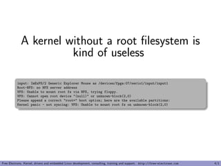 A kernel without a root ﬁlesystem is
kind of useless
input: ImExPS/2 Generic Explorer Mouse as /devices/fpga:07/serio1/input/input1
Root-NFS: no NFS server address
VFS: Unable to mount root fs via NFS, trying floppy.
VFS: Cannot open root device "(null)" or unknown-block(2,0)
Please append a correct "root=" boot option; here are the available partitions:
Kernel panic - not syncing: VFS: Unable to mount root fs on unknown-block(2,0)
Free Electrons. Kernel, drivers and embedded Linux development, consulting, training and support. http://free-electrons.com 4/1
 