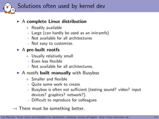 Solutions often used by kernel dev
A complete Linux distribution
+ Readily available
- Large (can hardly be used as an initramfs)
- Not available for all architectures
- Not easy to customize.
A pre-built rootfs
+ Usually relatively small
- Even less ﬂexible
- Not available for all architectures.
A rootfs built manually with Busybox
+ Smaller and ﬂexible
- Quite some work to create
- Busybox is often not suﬃcient (testing sound? video? input
devices? graphics? network?).
- Diﬃcult to reproduce for colleagues
→ There must be something better.
Free Electrons. Kernel, drivers and embedded Linux development, consulting, training and support. http://free-electrons.com 5/1
 