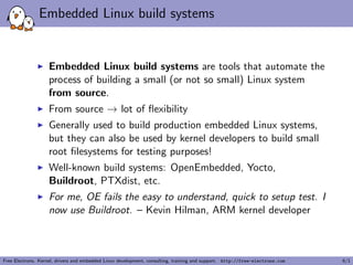Embedded Linux build systems
Embedded Linux build systems are tools that automate the
process of building a small (or not so small) Linux system
from source.
From source → lot of ﬂexibility
Generally used to build production embedded Linux systems,
but they can also be used by kernel developers to build small
root ﬁlesystems for testing purposes!
Well-known build systems: OpenEmbedded, Yocto,
Buildroot, PTXdist, etc.
For me, OE fails the easy to understand, quick to setup test. I
now use Buildroot. – Kevin Hilman, ARM kernel developer
Free Electrons. Kernel, drivers and embedded Linux development, consulting, training and support. http://free-electrons.com 6/1
 