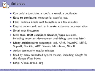 Buildroot
Can build a toolchain, a rootfs, a kernel, a bootloader
Easy to conﬁgure: menuconﬁg, xconﬁg, etc.
Fast: builds a simple root ﬁlesystem in a few minutes
Easy to understand: written in make, extensive documentation
Small root ﬁlesystem
More than 1000 userspace libraries/apps available,
including important development and debug tools (see later)
Many architectures supported: x86, ARM, PowerPC, MIPS,
SuperH, Blackﬁn, ARC, Xtensa, Microblaze, Nios II.
Active community, regular releases
Used by many embedded system makers, including Google for
the Google Fiber boxes.
http://buildroot.org
Free Electrons. Kernel, drivers and embedded Linux development, consulting, training and support. http://free-electrons.com 7/1
 