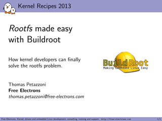 Kernel Recipes 2013
Rootfs made easy
with Buildroot
How kernel developers can ﬁnally
solve the rootfs problem.
Thomas Petazzoni
Free Electrons
thomas.petazzoni@free-electrons.com
Free Electrons. Kernel, drivers and embedded Linux development, consulting, training and support. http://free-electrons.com 1/1
 