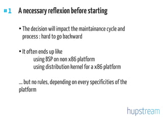 #1 Anecessaryreflexionbeforestarting
●
The decision will impact the maintainance cycle and
process : hard to go backward
●
It often ends up like
using BSP on non x86 platform
using distribution kernel for a x86 platform
... but no rules, depending on every specificities of the
platform
 