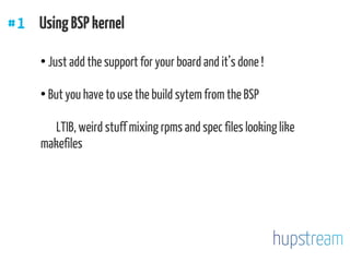 #1 UsingBSPkernel
●
Just add the support for your board and it’s done !
●
But you have to use the build sytem from the BSP
LTIB, weird stuff mixing rpms and spec files looking like
makefiles
 