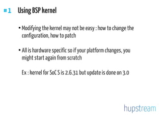 #1 UsingBSPkernel
●
Modifying the kernel may not be easy : how to change the
configuration, how to patch
●
All is hardware specific so if your platform changes, you
might start again from scratch
Ex : kernel for SoC S is 2.6.31 but update is done on 3.0
 