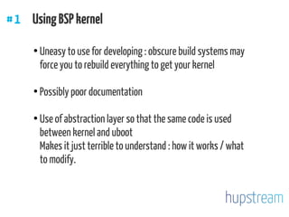 #1 UsingBSPkernel
●
Uneasy to use for developing : obscure build systems may
force you to rebuild everything to get your kernel
●
Possibly poor documentation
●
Use of abstraction layer so that the same code is used
between kernel and uboot
Makes it just terrible to understand : how it works / what
to modify.
 