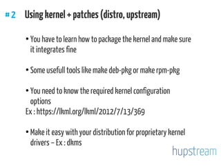 #2 Usingkernel+patches(distro,upstream)
●
You have to learn how to package the kernel and make sure
it integrates fine
●
Some usefull tools like make deb-pkg or make rpm-pkg
●
You need to know the required kernel configuration
options
Ex : https://lkml.org/lkml/2012/7/13/369
●
Make it easy with your distribution for proprietary kernel
drivers – Ex : dkms
 